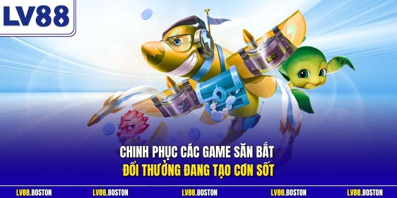Chinh phục các game săn bắt đổi thưởng đang tạo cơn sốt